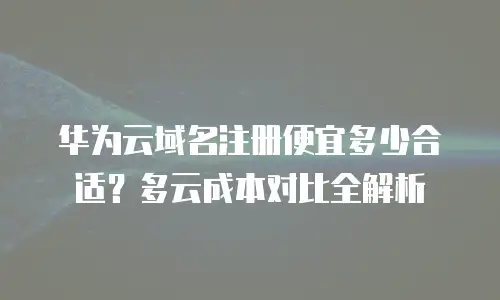 华为云域名注册便宜多少合适？多云成本对比全解析