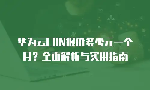华为云CDN报价多少元一个月？全面解析与实用指南