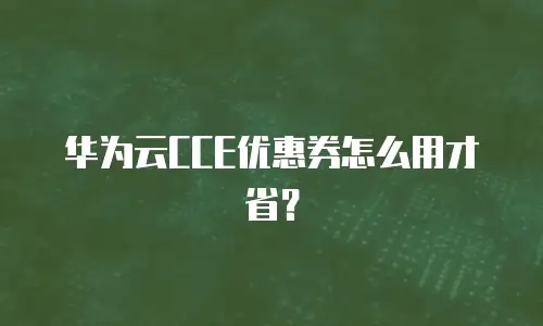 华为云CCE优惠券怎么用才省？