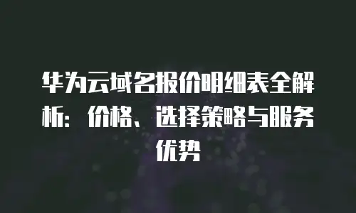 华为云域名报价明细表全解析：价格、选择策略与服务优势