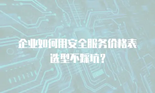 企业如何用安全服务价格表选型不踩坑？