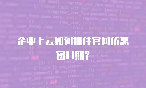企业上云如何抓住官网优惠窗口期？