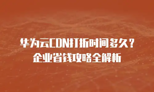 华为云CDN打折时间多久？企业省钱攻略全解析