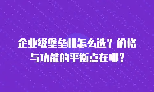 企业级堡垒机怎么选？价格与功能的平衡点在哪？