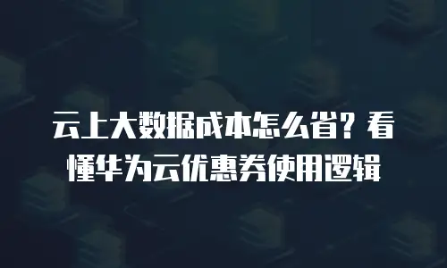 云上大数据成本怎么省？看懂华为云优惠券使用逻辑