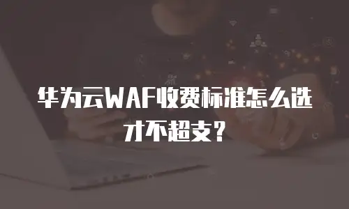 华为云WAF收费标准怎么选才不超支？