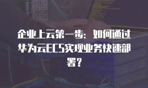 企业上云第一步：如何通过华为云ECS实现业务快速部署？