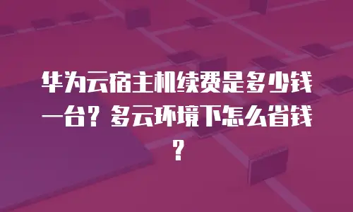 华为云宿主机续费是多少钱一台？多云环境下怎么省钱？