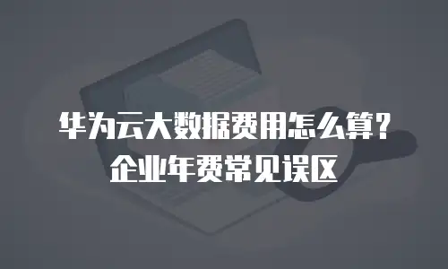 华为云大数据费用怎么算？企业年费常见误区