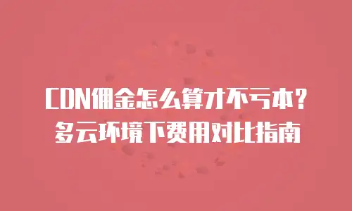 CDN佣金怎么算才不亏本？多云环境下费用对比指南