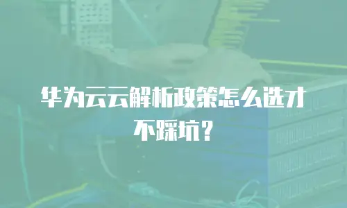 华为云云解析政策怎么选才不踩坑？