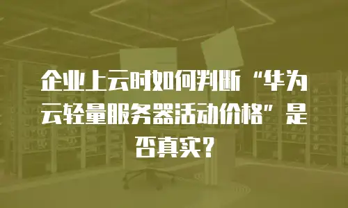 企业上云时如何判断“华为云轻量服务器活动价格”是否真实？