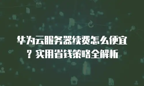 华为云服务器续费怎么便宜？实用省钱策略全解析