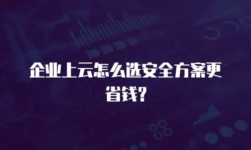 企业上云怎么选安全方案更省钱？