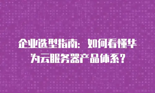 企业选型指南：如何看懂华为云服务器产品体系？