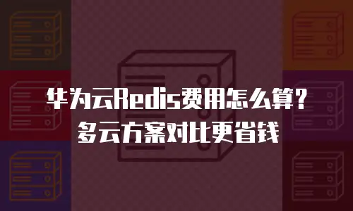 华为云Redis费用怎么算？多云方案对比更省钱
