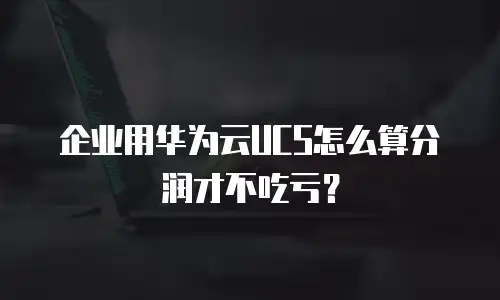 企业用华为云UCS怎么算分润才不吃亏？