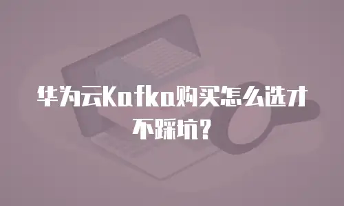 华为云Kafka购买怎么选才不踩坑？