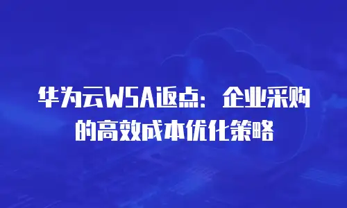 华为云WSA返点：企业采购的高效成本优化策略
