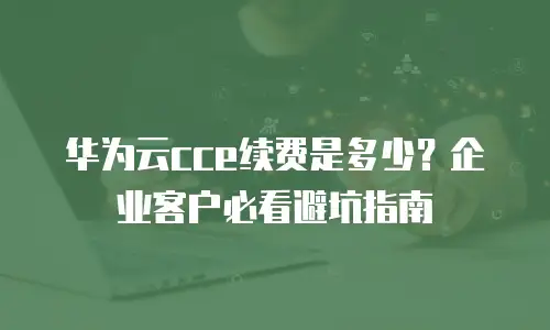 华为云cce续费是多少？企业客户必看避坑指南
