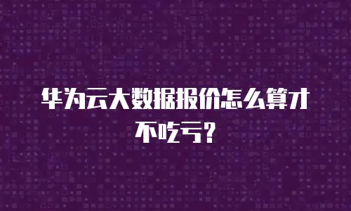 华为云大数据报价怎么算才不吃亏？