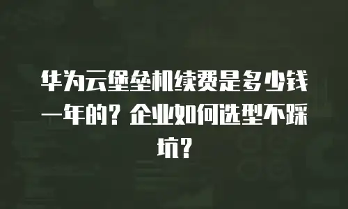 华为云堡垒机续费是多少钱一年的？企业如何选型不踩坑？