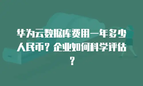 华为云数据库费用一年多少人民币？企业如何科学评估？