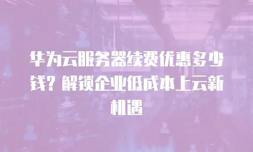 华为云服务器续费优惠多少钱？解锁企业低成本上云新机遇