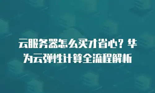 云服务器怎么买才省心？华为云弹性计算全流程解析