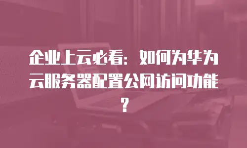企业上云必看：如何为华为云服务器配置公网访问功能？