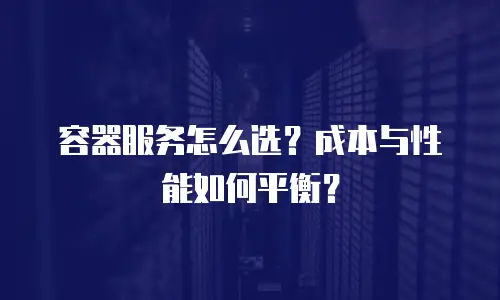 容器服务怎么选？成本与性能如何平衡？