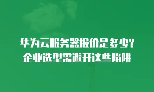 华为云服务器报价是多少？企业选型需避开这些陷阱