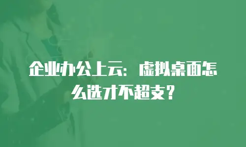 企业办公上云：虚拟桌面怎么选才不超支？