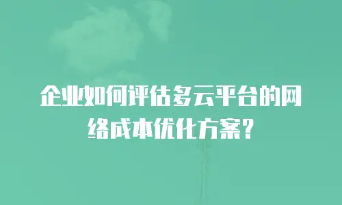 企业如何评估多云平台的网络成本优化方案？