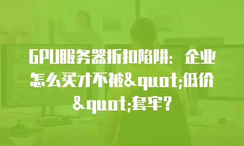 GPU服务器折扣陷阱：企业怎么买才不被"低价"套牢？