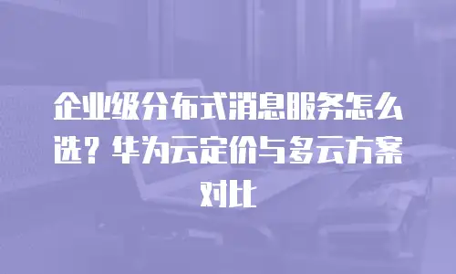 企业级分布式消息服务怎么选？华为云定价与多云方案对比