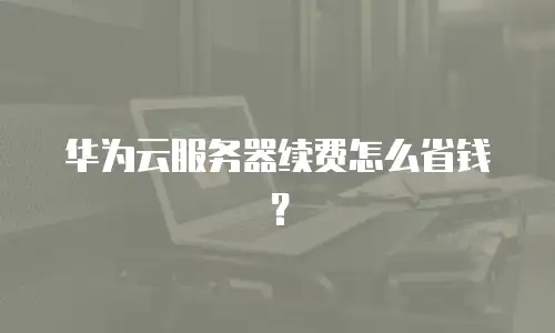 华为云服务器续费怎么省钱？
