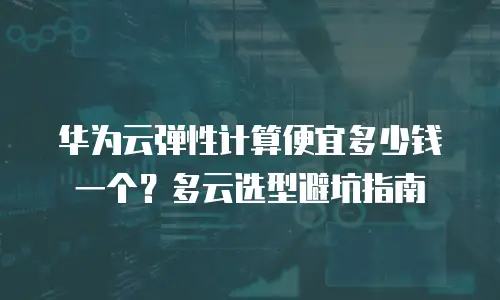 华为云弹性计算便宜多少钱一个？多云选型避坑指南
