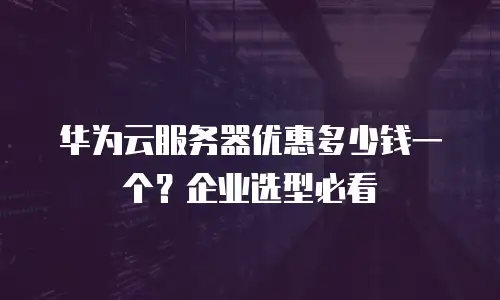 华为云服务器优惠多少钱一个？企业选型必看