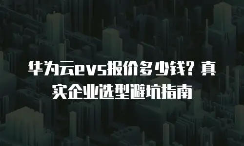 华为云evs报价多少钱？真实企业选型避坑指南