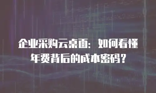 企业采购云桌面：如何看懂年费背后的成本密码？