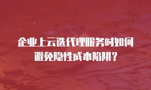 企业上云选代理服务时如何避免隐性成本陷阱？