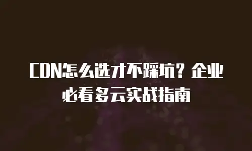 CDN怎么选才不踩坑？企业必看多云实战指南