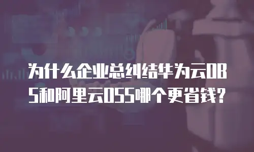 为什么企业总纠结华为云OBS和阿里云OSS哪个更省钱？