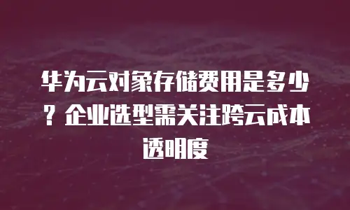 华为云对象存储费用是多少？企业选型需关注跨云成本透明度