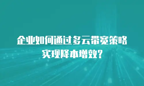 企业如何通过多云带宽策略实现降本增效？