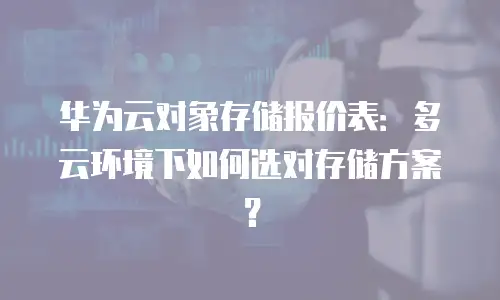 华为云对象存储报价表：多云环境下如何选对存储方案？