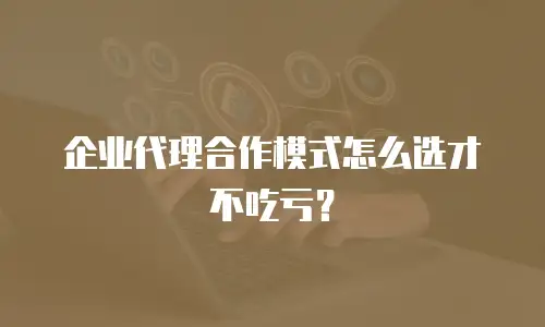企业代理合作模式怎么选才不吃亏？