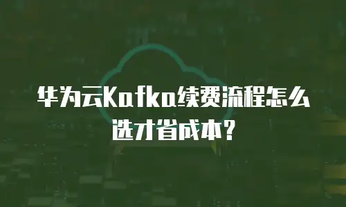 华为云Kafka续费流程怎么选才省成本？