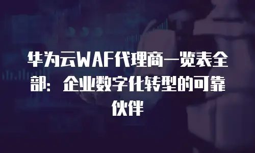华为云WAF代理商一览表全部：企业数字化转型的可靠伙伴